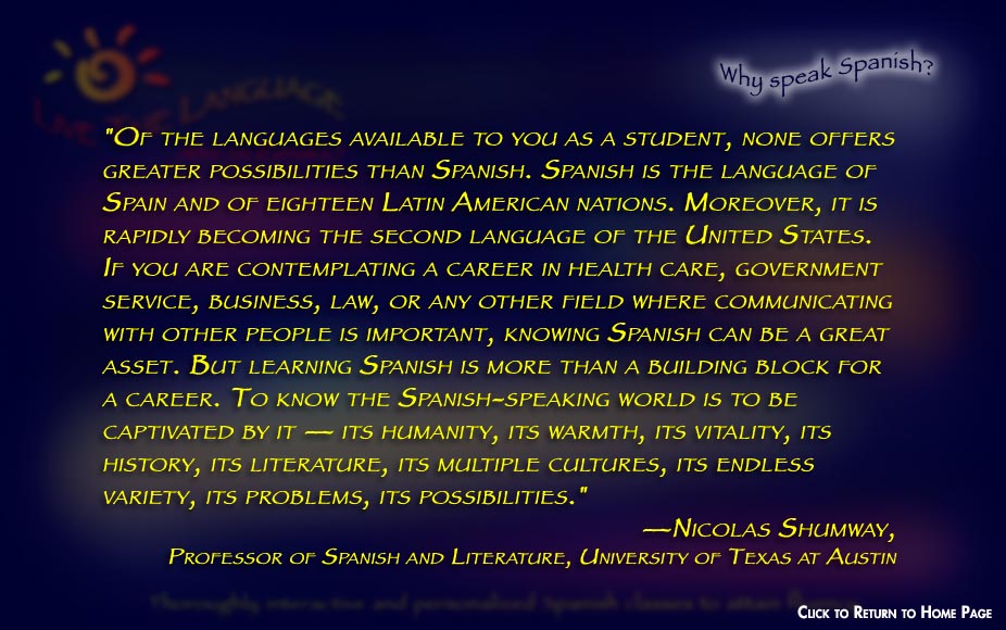 "Of the languages available to you as a student, none offers greater possibilities than Spanish. Spanish is the language of Spain and of eighteen Latin American nations. Moreover, it is rapidly becoming the second language of the United States. If you are contemplating a career in health care, government service, business, law, or any other field where communicating with other people is important, knowing Spanish can be a great asset. But learning Spanish is more than a building block for a career. To know the Spanish-speaking world is to be captivated by it — its humanity, its warmth, its vitality, its history, its literature, its multiple cultures, its endless variety, its problems, its possibilities." —Nicolas Shumway,  Professor of Spanish and Literature, University of Texas at Austin